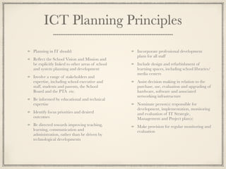 ICT Planning Principles
Planning in IT should:
Reﬂect the School Vision and Mission and
be explicitly linked to other areas of school
and system planning and development
Involve a range of stakeholders and
expertise, including school executive and
staff, students and parents, the School
Board and the PTA etc.
Be informed by educational and technical
expertise
Identify focus priorities and desired
outcomes
Be directed towards improving teaching,
learning, communication and
administration, rather than be driven by
technological developments
Incorporate professional development
plans for all staff
Include design and refurbishment of
learning spaces, including school libraries/
media centers
Assist decision making in relation to the
purchase, use, evaluation and upgrading of
hardware, software and associated
networking infrastructure
Nominate person(s) responsible for
development, implementation, monitoring
and evaluation of IT Strategic,
Management and Project plan(s)
Make provision for regular monitoring and
evaluation
 