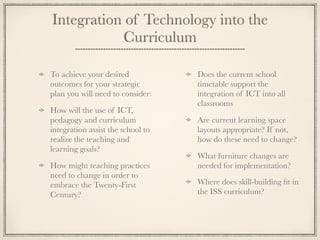 Integration of Technology into the
Curriculum
To achieve your desired
outcomes for your strategic
plan you will need to consider:
How will the use of ICT,
pedagogy and curriculum
integration assist the school to
realize the teaching and
learning goals?
How might teaching practices
need to change in order to
embrace the Twenty-First
Century?
Does the current school
timetable support the
integration of ICT into all
classrooms
Are current learning space
layouts appropriate? If not,
how do these need to change?
What furniture changes are
needed for implementation?
Where does skill-building ﬁt in
the ISS curriculum?
 