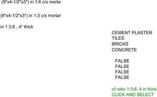 (9"x4-1/2"x3") in 1:6 c/s morta
(9"x4-1/2"x3") in 1:3 c/s mortar
in 1:3:6 , 4" thick
CEMENT PLASTER
TILES
BRICKS
CONCRETE
FALSE
FALSE
FALSE
FALSE
of ratio 1:3:6, 4 in thick
CLICK AND SELECT
 