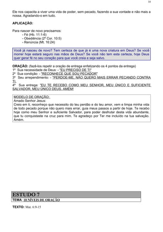 10


Ele nos capacita a viver uma vida de poder, sem pecado, fazendo a sua vontade e não mais a
nossa. Agradando-o em tudo.

APLICAÇÃO:

Para nascer de novo precisamos:
      - Fé (Hb. 11:1-6)
      - Obediência (2º Cor. 10:5)
      - Renúncia (Mt. 16:24)

Você já nasceu de novo? Tem certeza de que já é uma nova criatura em Deus? Se você
morrer hoje estará seguro nas mãos de Deus? Se você não tem esta certeza, hoje Deus
quer gerar fé no seu coração para que você creia e seja salvo.

ORAÇÃO: (fazê-los repetir a oração de entrega enfatizando os 4 pontos da entrega)
1º Sua necessidade de Deus: - "EU PRECISO DE TI"
2º Sua condição: - "RECONHECE QUE SOU PECADOR"
3º Seu arrependimento: - "PERDOE-ME, NÃO QUERO MAIS ERRAR PECANDO CONTRA
TI.
4º Sua entrega: "EU TE RECEBO COMO MEU SENHOR, MEU ÚNICO E SUFICIENTE
SALVADOR, MEU ÚNICO DEUS. AMÉM!

MODELO DE ORAÇÃO:
Amado Senhor Jesus:
Creio em ti, reconheço que necessito do teu perdão e do teu amor, vem e limpa minha vida
de todo pecado porque não quero mais errar, guia meus passos a partir de hoje. Te recebo
hoje como meu Senhor e suficiente Salvador, para poder desfrutar desta vida abundante,
que tu conquistaste na cruz para mim. Te agradeço por Ter me incluído na tua salvação.
Amém.




ESTUDO 7
TEMA: 10 NÍVEIS DE ORAÇÃO

TEXTO: Mat. 6:9-15
 