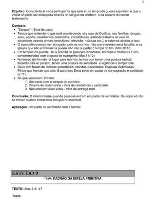 12


Objetivo: Conscientizar cada participante que este é um tempo de guerra espiritual, e que a
vitória só pode ser alcançada através do sangue do cordeiro, e da palavra do nosso
testemunho.

Contexto:
 • “Sangue” - Sinal de pacto
 • Temos que entender o que está acontecendo nas ruas de Curitiba, nas famílias; drogas,
   sexo, aborto, casamentos destruídos, imoralidades (satanás trabalha no seio da
   sociedade usando armas destrutivas: televisão, músicas etc.), e estamos alheios a isso.
 • O evangelho precisa ser abraçado, pois os mornos não sobreviverão nesta batalha; e as
   Igrejas que não entrarem na guerra não irão suportar o tempo do fim. (Mat.20:16)
 • Em tempos de guerra, Deus precisa de pessoas fervorosas, homens e mulheres 100%
   comprometidas com a causa do evangelho (Mat.11:12)
 • No tempo do fim não há lugar para mornos, temos que tomar uma postura radical,
   dizendo não ao pecado, tendo uma postura de santidade e vigilância o tempo todo.
 • Deus tem falado de famílias sacerdotais; Maridos-Sacerdotes; Esposas-Submissas;
   Filhos-que honran aos pais. E para isso Deus pede um pacto de consagração e santidade
   (v.11).
 • Os que venceram, tinham:
         1. Um pacto com o sangue do cordeiro
         2. Palavra de testemunho - Vida de obediência e santidade
         3. Não amavam suas vidas - Vida de entrega total.

Conclusão: O inferno treme quando pessoas entram em pacto de santidade. Os anjos só irão
se mover quando entrar-mos em guerra espiritual.

Aplicação: Um pacto de santidade com a família




ESTUDO 9
                      TEMA: PADRÃO DA IGREJA PRIMITIVA


TEXTO: Atos 2:41-47

Texto:
 