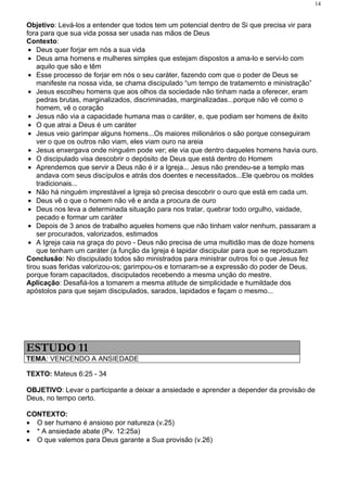 14


Objetivo: Levá-los a entender que todos tem um potencial dentro de Si que precisa vir para
fora para que sua vida possa ser usada nas mãos de Deus
Contexto:
 • Deus quer forjar em nós a sua vida
 • Deus ama homens e mulheres simples que estejam dispostos a ama-lo e servi-lo com
    aquilo que são e têm
 • Esse processo de forjar em nós o seu caráter, fazendo com que o poder de Deus se
    manifeste na nossa vida, se chama discipulado “um tempo de tratamernto e ministração”
 • Jesus escolheu homens que aos olhos da sociedade não tinham nada a oferecer, eram
    pedras brutas, marginalizados, discriminadas, marginalizadas...porque não vê como o
    homem, vê o coração
 • Jesus não via a capacidade humana mas o caráter, e, que podiam ser homens de êxito
 • O que atrai a Deus é um caráter
 • Jesus veio garimpar alguns homens...Os maiores milionários o são porque conseguiram
    ver o que os outros não viam, eles viam ouro na areia
 • Jesus enxergava onde ninguém pode ver; ele via que dentro daqueles homens havia ouro.
 • O discipulado visa descobrir o depósito de Deus que está dentro do Homem
 • Aprendemos que servir a Deus não é ir a Igreja... Jesus não prendeu-se a templo mas
    andava com seus discípulos e atrás dos doentes e necessitados...Ele quebrou os moldes
    tradicionais...
 • Não há ninguém imprestável a Igreja só precisa descobrir o ouro que está em cada um.
 • Deus vê o que o homem não vê e anda a procura de ouro
 • Deus nos leva a determinada situação para nos tratar, quebrar todo orgulho, vaidade,
    pecado e formar um caráter
 • Depois de 3 anos de trabalho aqueles homens que não tinham valor nenhum, passaram a
    ser procurados, valorizados, estimados
 • A Igreja caia na graça do povo - Deus não precisa de uma multidão mas de doze homens
    que tenham um caráter (a função da Igreja é lapidar discipular para que se reproduzam
Conclusão: No discipulado todos são ministrados para ministrar outros foi o que Jesus fez
tirou suas feridas valorizou-os; garimpou-os e tornaram-se a expressão do poder de Deus,
porque foram capacitados, discipulados recebendo a mesma unção do mestre.
Aplicação: Desafiá-los a tomarem a mesma atitude de simplicidade e humildade dos
apóstolos para que sejam discipulados, sarados, lapidados e façam o mesmo...




ESTUDO 11
TEMA: VENCENDO A ANSIEDADE

TEXTO: Mateus 6:25 - 34

OBJETIVO: Levar o participante a deixar a ansiedade e aprender a depender da provisão de
Deus, no tempo certo.

CONTEXTO:
• O ser humano é ansioso por natureza (v.25)
• * A ansiedade abate (Pv. 12:25a)
• O que valemos para Deus garante a Sua provisão (v.26)
 