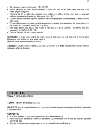 17


• Sem visão o povo se corrompe (Pv. 29:18).
• Muitas pessoas morrem espiritualmente porque não têm visão. Deus quer nos dar uma
  visão ampla e objetiva.
• Homens de fé e visão são aqueles que podem ver além, crêem que tudo é possível
  (células, escolas de líderes, ter liderança) (Mc.10:27).
• Quando Deus encontra alguém sensível para compreender a humanidade, à este é dada
  uma visão.
• Primeiro Deus nos processa e muda nossa natureza para que possamos ser parecidos com
  Ele (como fez com seus discípulos) (Jr. 18:6).
• Nos pega como algo bruto, nos molda e nos coloca o Seu Espírito. Transforma-nos em
  vasos de honra (Rm. 9:21 - 23).
• E o que Ele nos dá são coisas eternas.

Conclusão: A única visão digna de viver é aquela pela qual se está disposto a morrer pois
Deus quer que tenhamos uma visão clara e
objetiva para que conquistemos a terra.

Aplicação: Envolvendo-nos com a visão que Deus nos tem dado nesses últimos dias, iremos
restaurar a Igreja de Atos.




ESTUDO 14
TEMA: A IGREJA DE ATOS II


TEXTO: At 2:41-47 (ênfase no v. 42)

OBJETIVO: Levar os participantes ao conhecimento dos aspectos da igreja primitiva , aplicando
a perseverança .

CONTEXTO:
• Nos dias de hoje, o que mais necessitamos é a perseverança.
• Perseverança é conserva-se firme e constante , permanecer sem mudar de intento, persistir
  (Hb 10:35-36).
• A igreja primitiva buscava permanecer na doutrina (Ensino da Palavra).
 