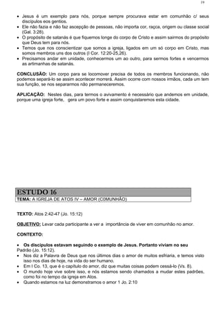 19


• Jesus é um exemplo para nós, porque sempre procurava estar em comunhão c/ seus
  discípulos eos gentios.
• Ele não fazia e não faz ascepção de pessoas, não importa cor, raçca, origem ou classe social
  (Gal. 3:28).
• O propósito de satanás é que fiquemos longe do corpo de Cristo e assim sairmos do propósito
  que Deus tem para nós.
• Temos que nos conscientizar que somos a igreja, ligados em um só corpo em Cristo, mas
  somos membros uns dos outros (I Cor. 12:20-25,26).
• Precisamos andar em unidade, conhecermos um ao outro, para sermos fortes e vencermos
  as artimanhas de satanás.

CONCLUSÃO: Um corpo para se locomover precisa de todos os membros funcionando, não
podemos separá-lo se assim acontecer morrerá. Assim ocorre com nossos irmãos, cada um tem
sua função, se nos separarmos não permaneceremos.

APLICAÇÃO: Nestes dias, para termos o avivamento é necessário que andemos em unidade,
porque uma igreja forte, gera um povo forte e assim conquistaremos esta cidade.




ESTUDO 16
TEMA: A IGREJA DE ATOS IV – AMOR (C0MUNHÃO)


TEXTO: Atos 2:42-47 (Jo. 15:12)

OBJETIVO: Levar cada participante a ver a importância de viver em comunhão no amor.

CONTEXTO:

• Os discípulos estavam seguindo o exemplo de Jesus. Portanto viviam no seu
Padrão (Jo. 15:12).
• Nos diz a Palavra de Deus que nos últimos dias o amor de muitos esfriaria, e temos visto
   isso nos dias de hoje, na vida do ser humano.
• Em I Co. 13, que é o capítulo do amor, diz que muitas coisas podem cessá-lo (Vs. 8).
• O mundo hoje vive sobre isso, e nós estamos sendo chamados a mudar estes padrões,
   como foi no tempo da igreja em Atos.
• Quando estamos na luz demonstramos o amor 1 Jo. 2:10
 
