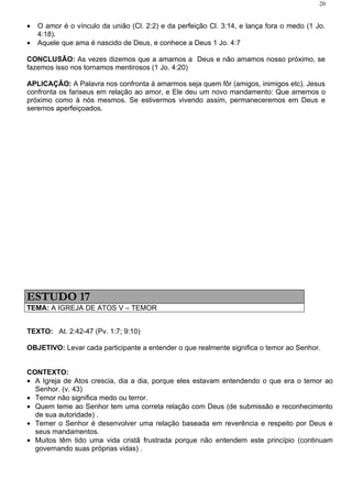 20


•   O amor é o vínculo da união (Cl. 2:2) e da perfeição Cl. 3:14, e lança fora o medo (1 Jo.
    4:18).
•   Aquele que ama é nascido de Deus, e conhece a Deus 1 Jo. 4:7

CONCLUSÃO: As vezes dizemos que a amamos a Deus e não amamos nosso próximo, se
fazemos isso nos tornamos mentirosos (1 Jo. 4:20)

APLICAÇÃO: A Palavra nos confronta à amarmos seja quem fôr (amigos, inimigos etc). Jesus
confronta os fariseus em relação ao amor, e Ele deu um novo mandamento: Que amemos o
próximo como à nós mesmos. Se estivermos vivendo assim, permaneceremos em Deus e
seremos aperfeiçoados.




ESTUDO 17
TEMA: A IGREJA DE ATOS V – TEMOR


TEXTO: At. 2:42-47 (Pv. 1:7; 9:10)

OBJETIVO: Levar cada participante a entender o que realmente significa o temor ao Senhor.


CONTEXTO:
• A Igreja de Atos crescia, dia a dia, porque eles estavam entendendo o que era o temor ao
  Senhor. (v. 43)
• Temor não significa medo ou terror.
• Quem teme ao Senhor tem uma correta relação com Deus (de submissão e reconhecimento
  de sua autoridade) .
• Temer o Senhor é desenvolver uma relação baseada em reverência e respeito por Deus e
  seus mandamentos.
• Muitos têm tido uma vida cristã frustrada porque não entendem este princípio (continuam
  governando suas próprias vidas) .
 