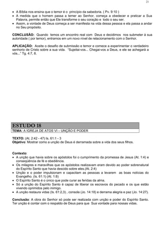 21


• A Bíblia nos ensina que o temor é o princípio da sabedoria. ( Pv. 9:10 )
• A medida que o homem passa a temer ao Senhor, começa a obedecer e praticar a Sua
  Palavra, permite então que Ele transforme o seu coração e todo o seu ser.
• Assim, a vontade de Deus começa a ser manifesta na vida dessa pessoa e ela passa a andar
  no Seu propósito.

CONCLUSÃO: Quando temos um encontro real com Deus e decidimos nos submeter à sua
autoridade ( por temor), entramos em um novo nível de relacionamento com o Senhor.

APLICAÇÃO: Aceite o desafio de submissão e temor e comece a experimentar o verdadeiro
senhorio de Cristo sobre a sua vida. “Sujeitai-vos... Chegai-vos a Deus, e ele se achegará a
vós...” Tg. 4:7, 8.




ESTUDO 18
TEMA: A IGREJA DE ATOS VI – UNÇÃO E PODER

TEXTO: (At. 2:42 - 47) Is. 61:1 - 3
Objetivo: Mostrar como a unção de Deus é derramada sobre a vida dos seus filhos.


Contexto:
• A unção que havia sobre os apóstolos foi o cumprimento da promessa de Jesus (At. 1:4) e
  conseqüência de fé e obediência.
• Os milagres e maravilhas que os apóstolos realizavam eram devido ao poder sobrenatural
  do Espírito Santo que havia descido sobre eles.(At. 2:4)
• Unção e o poder impulsionam e capacitam as pessoas a levarem as boas notícias do
  Evangelho. (Is. 61:1) (At. 1:8)
• O Espírito Santo é o único que pode curar as feridas da alma.
• Só a unção do Espírito Santo é capaz de liberar os escravos do pecado e os que estão
  vivendo oprimidos pelo inimigo.
• A unção restaura vidas (Is. 61:2,3) , consola (Jo. 14:18) e derrama alegria e paz (Jo. 14:27).

Conclusão: A obra do Senhor só pode ser realizada com unção e poder do Espírito Santo.
Ter unção é contar com o respaldo de Deus para que Sua vontade para nossas vidas.
 