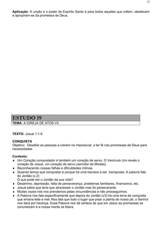 22


Aplicação: A unção e o poder do Espírito Santo é para todos aqueles que crêem, obedecem
e apropriam-se da promessa de Deus.




ESTUDO 19
TEMA: A IGREJA DE ATOS VII


TEXTO: Josué 1:1-9

CONQUISTA
Objetivo: Desafiar as pessoas a crerem no impossível, a ter fé nas promessas de Deus para
necessidades

Contexto:
♦ Um Coração conquistador é também um coração de servo. O Versículo Um revela o
  coração de Josué, um coração de servo (servidor de Moisés).
♦ Reconhecendo nossas falhas e dificuldades íntimas
♦ Quando temos que conquistar é porque há uma barreira a ser transposta. A palavra fala
  do Jordão (v.2)
  O que pode ser o Jordão da sua vida?
♦ Desânimo, depressão, falta de perseverança, problemas familiares, financeiros, etc.
♦ Josué sabia que teria que atravessar o Jordão mas foi perseverante.
♦ Muitas vezes nós nos prendemos pelas circunstâncias e não prosseguimos.
♦ A Palavra nos fala especificamente que depois do Jordão (v3) há uma terra de conquista
  que emana leite e mel. Nos fala que todo o lugar que pisar a planta de nosso pé, o Senhor
  nos dará por herança. Essa Palavra nos dá certeza de que em Jesus as promessas se
  concretizam e a nossa mente se libera.
 