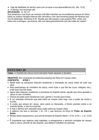 23


♦ Fala de fidelidade do Senhor para com os seus e sua descendência (v5) (Hb. 13:5)
♦ O Senhor nos encoraja (v6)
APLICAÇÃO: Is. 43:1-4
Sua presença e sua força vai conosco (v9) Não importam as circunstâncias porque em Deus
todos os nossos inimigos internos são vencidos e com isso tomamos posse da herança que
nos foi destinada. Romanos 8:32 Aquele que não poupou o seu próprio Filho, antes, por
todos nós o entregou, porventura, não nos dará graciosamente com ele todas as coisas?




ESTUDO 20
TEMA: O PODER DE DEUS ESTÁ EM NÓS PARA MUDAR O MUNDO

OBJETIVO: Ser consciente da poderosa presença de Deus em nossas vidas.
CONTEXTO:        ATOS 1
• Neste texto os discípulos estavam recebendo a orientação de Jesus antes de subir aos
  céus.
• Eles participaram do ministério de Jesus, viram tudo o que Ele fez (cura, milagres, etc.),
  onde quer que Ele fosse.
• Agora eles estavam recebendo a promessa do Espirito Santo, aquele que tinha ajudado a
  Jesus no seu ministério.
• Cheios de poder para transformar tudo, ganhar o mundo para Cristo.
• É um chamado tremendo que está sobre as nossas vidas hoje, com o poder de mudar o
  mundo.
• A unção que estava em Jesus, seria sobre os discípulos, e fariam grandes obras e as
  maiores fariam, e isto foi cumprido.
• E hoje o Senhor tem colocado essa unção sobre as nossas vidas.
• A palavra nos leva a recordar, ( Zc. 4:6 ), que faremos na força do Poder do Espirito
  Santo.
• Muitas vezes esquecemos, que somos templos do Espirito Santo. ( II Co. 6:16 ) . ( Jo. 14:23
  ).
• É importante que vejamos esta realidade, e entreguemos o senhorio completo de nossas
  vidas a Jesus, através de seu Espirito, que afetará multidões de pessoas.
 