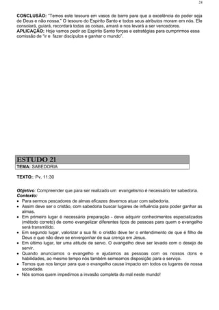 24


CONCLUSÃO: “Temos este tesouro em vasos de barro para que a excelência do poder seja
de Deus e não nossa.” O tesouro do Espirito Santo e todos seus atributos moram em nós. Ele
consolará, guiará, recordará todas as coisas, amará e nos levará a ser vencedores.
APLICAÇÃO: Hoje vamos pedir ao Espirito Santo forças e estratégias para cumprirmos essa
comissão de “ir e fazer discípulos e ganhar o mundo”.




ESTUDO 21
TEMA: SABEDORIA

TEXTO:: Pv. 11:30


Objetivo: Compreender que para ser realizado um evangelismo é necessário ter sabedoria.
Contexto:
• Para sermos pescadores de almas eficazes devemos atuar com sabedoria.
• Assim deve ser o cristão, com sabedoria buscar lugares de influência para poder ganhar as
  almas.
• Em primeiro lugar é necessário preparação - deve adquirir conhecimentos especializados
  (método correto) de como evangelizar diferentes tipos de pessoas para quem o evangelho
  será transmitido.
• Em segundo lugar, valorizar a sua fé: o cristão deve ter o entendimento de que é filho de
  Deus e que não deve se envergonhar de sua crença em Jesus.
• Em último lugar, ter uma atitude de servo. O evangelho deve ser levado com o desejo de
  servir.
• Quando anunciamos o evangelho e ajudamos as pessoas com os nossos dons e
  habilidades, ao mesmo tempo nós também semeamos disposição para o serviço.
• Temos que nos lançar para que o evangelho cause impacto em todos os lugares de nossa
  sociedade.
• Nós somos quem impedimos a invasão completa do mal neste mundo!
 