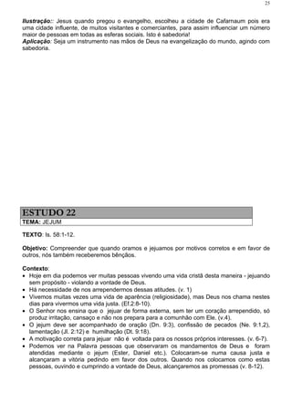 25


Ilustração:: Jesus quando pregou o evangelho, escolheu a cidade de Cafarnaum pois era
uma cidade influente, de muitos visitantes e comerciantes, para assim influenciar um número
maior de pessoas em todas as esferas sociais. Isto é sabedoria!
Aplicação: Seja um instrumento nas mãos de Deus na evangelização do mundo, agindo com
sabedoria.




ESTUDO 22
TEMA: JEJUM

TEXTO: Is. 58:1-12.

Objetivo: Compreender que quando oramos e jejuamos por motivos corretos e em favor de
outros, nós também receberemos bênçãos.

Contexto:
• Hoje em dia podemos ver muitas pessoas vivendo uma vida cristã desta maneira - jejuando
  sem propósito - violando a vontade de Deus.
• Há necessidade de nos arrependermos dessas atitudes. (v. 1)
• Vivemos muitas vezes uma vida de aparência (religiosidade), mas Deus nos chama nestes
  dias para vivermos uma vida justa. (Ef.2:8-10).
• O Senhor nos ensina que o jejuar de forma externa, sem ter um coração arrependido, só
  produz irritação, cansaço e não nos prepara para a comunhão com Ele. (v.4).
• O jejum deve ser acompanhado de oração (Dn. 9:3), confissão de pecados (Ne. 9:1,2),
  lamentação (Jl. 2:12) e humilhação (Dt. 9:18).
• A motivação correta para jejuar não é voltada para os nossos próprios interesses. (v. 6-7).
• Podemos ver na Palavra pessoas que observaram os mandamentos de Deus e foram
  atendidas mediante o jejum (Ester, Daniel etc.). Colocaram-se numa causa justa e
  alcançaram a vitória pedindo em favor dos outros. Quando nos colocamos como estas
  pessoas, ouvindo e cumprindo a vontade de Deus, alcançaremos as promessas (v. 8-12).
 