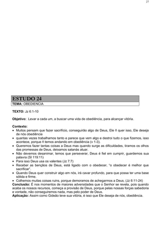 27




ESTUDO 24
TEMA: OBEDIENCIA

TEXTO: Jz 6:1-10

Objetivo: Levar a cada um, a buscar uma vida de obediência, para alcançar vitória.

Contexto:
• Muitos pensam que fazer sacrifício, conseguirão algo de Deus, Ele ñ quer isso, Ele deseja
   de nós obediência
• quantas vezes trabalhamos tanto e parece que vem algo e destroi tudo o que fizemos, isso
   acontece, porque ñ temos andando em obediência (v 1-3).
• Queremos fazer tantas coisas a Deus mas quando surge as dificuldades, tiramos os olhos
   das promessas de Deus, deixamos satanás atuar.
• Não devemos desanimar, temos que perseverar, Deus é fiel em cumprir, guardemos sua
   palavra (Sl 119:11)
• Para isso Deus usa os valentes (Jz 7:7)
• Receber as bençãos de Deus, está ligado com o obedecer, “o obedecer é melhor que
   sacrificar”.
• Quando Deus quer construir algo em nós, irá cavar profundo, para que possa ter uma base
   sólida e firme.
• Colhemos muitas coisas ruins, porque demoramos de achegarmos a Deus. (Jz 6:11-24)
Conclusão: É nos momentos de maiores adversidades que o Senhor se revela, pois quando
acaba os nossos recursos, começa a provisão de Deus, porque pelas nossas forças sabedoria
e vontade, não conseguiremos nada, mas pelo poder de Deus.
Aplicação: Assim como Gideão teve sua vitória, é isso que Ele deseja de nós, obediência.
 