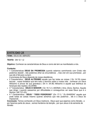 28




ESTUDO 25
TEMA: DEUS DE ABRAÃO

TEXTO: GN 12: 1,2

Objetivo: Conhecer as características de Deus e como ele tem se manifestado a nós.

Contexto:
• 1 Características DEUS DA PROMESSA quando estamos caminhando com Cristo não
  podemos desistir , não podemos olhar as circunstância , mas crer em sua promessa , por
  que ele é fiel para cumprir .
  A promessa de Deus depende da nossa obediência.
• 2 Característica : DEUS ALTÍSSIMO aquele que faz todas as coisas ( Gn 14:19) nosso
  escudo , nossa fortaleza que tem todo o domínio sobre a nossa vida , conhecer um Deus
  Altíssimo é provar de sua grandeza ( Dn 4: 34-36) Altíssimo é aquele que distribua as
  heranças das nações ( ELOHIM)
• 3 º Característica : DEUS O SENHOR ( Gn 15:1-2 ) ADONAI ( Amo ,Dono, Senhor, Aquele
  que dirige ) quando passamos por dificuldades e conseguimos ver esse Deus que é o
  Senhor ( Mt 7:21-23).
• 4 º Característica : DEUS “ TODO PODEROSO” (Gn 17:1) “ EL-SHADDAI” aquele que
  pode todas as coisas mesmo quando achamos que não podemos , ele é o Deus do
  impossível .
Conclusão: Temos conhecido um Deus medíocre , Deus quer que sejamos como Abraão , e
por fazemos parte de Jesus , somos herdeiros da benção , por que Jesus é da semente de
Abraão
 