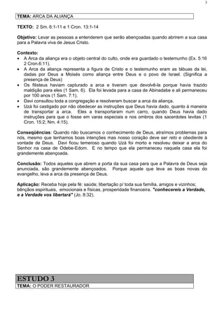 3


TEMA: ARCA DA ALIANÇA

TEXTO: 2 Sm. 6:1-11 e 1 Cron. 13:1-14

Objetivo: Levar as pessoas a entenderem que serão abençoadas quando abrirem a sua casa
para a Palavra viva de Jesus Cristo.

Contexto:
• A Arca da aliança era o objeto central do culto, onde era guardado o testemunho (Ex. 5:16
  2 Cron.6:11).
• A Arca da aliança representa a figura de Cristo e o testemunho eram as tábuas da lei,
  dadas por Deus a Moisés como aliança entre Deus e o povo de Israel. (Significa a
  presença de Deus)
• Os filisteus haviam capturado a arca e tiveram que devolvê-la porque havia trazido
  maldição para eles (1 Sam. 6). Ela foi levada para a casa de Abinadabe e ali permaneceu
  por 100 anos (1 Sam. 7:1).
• Davi consultou toda a congregação e resolveram buscar a arca da aliança.
• Uzá foi castigado por não obedecer as instruções que Deus havia dado, quanto à maneira
  de transportar a arca. Eles a transportaram num carro, quando Deus havia dado
  instruções para que o fosse em varas especiais e nos ombros dos sacerdotes levitas (1
  Cron. 15:2; Nm. 4:15).

Conseqüências: Quando não buscamos o conhecimento de Deus, atraímos problemas para
nós, mesmo que tenhamos boas intenções mas nosso coração deve ser reto e obediente à
vontade de Deus. Davi ficou temeroso quando Uzá foi morto e resolveu deixar a arca do
Senhor na casa de Odebe-Edom. E no tempo que ela permaneceu naquela casa ela foi
grandemente abençoada.

Conclusão: Todos aqueles que abrem a porta da sua casa para que a Palavra de Deus seja
anunciada, são grandemente abençoados. Porque aquele que leva as boas novas do
evangelho, leva a arca da presença de Deus.

Aplicação: Receba hoje pela fé: saúde; libertação p/ toda sua família, amigos e vizinhos;
bênçãos espirituais, emocionais e físicas, prosperidade financeira. "conhecereis a Verdade,
e a Verdade vos libertará" (Jo. 8:32).




ESTUDO 3
TEMA: O PODER RESTAURADOR
 