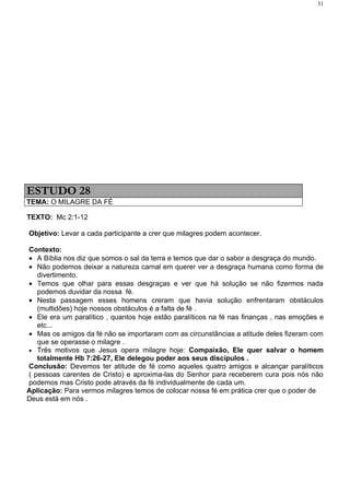 31




ESTUDO 28
TEMA: O MILAGRE DA FÉ

TEXTO: Mc 2:1-12

Objetivo: Levar a cada participante a crer que milagres podem acontecer.

Contexto:
• A Bíblia nos diz que somos o sal da terra e temos que dar o sabor a desgraça do mundo.
• Não podemos deixar a natureza carnal em querer ver a desgraça humana como forma de
   divertimento.
• Temos que olhar para essas desgraças e ver que há solução se não fizermos nada
   podemos duvidar da nossa fé.
• Nesta passagem esses homens creram que havia solução enfrentaram obstáculos
   (multidões) hoje nossos obstáculos é a falta de fé .
• Ele era um paralítico , quantos hoje estão paralíticos na fé nas finanças , nas emoções e
   etc...
• Mas os amigos da fé não se importaram com as circunstâncias a atitude deles fizeram com
   que se operasse o milagre .
• Três motivos que Jesus opera milagre hoje: Compaixão, Ele quer salvar o homem
   totalmente Hb 7:26-27, Ele delegou poder aos seus discípulos .
Conclusão: Devemos ter atitude de fé como aqueles quatro amigos e alcançar paralíticos
( pessoas carentes de Cristo) e aproxima-las do Senhor para receberem cura pois nós não
podemos mas Cristo pode através da fé individualmente de cada um.
Aplicação: Para vermos milagres temos de colocar nossa fé em prática crer que o poder de
Deus está em nós .
 