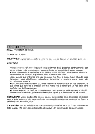 32




ESTUDO 29
TEMA: PRESENÇA DE DEUS

TEXTO: Hb. 10:19-25

OBJETIVO: Compreender que estar e entrar na presença de Deus, é um privilégio para nós.

CONTEXTO:

   •Muitas pessoas tem tido dificuldade para desfrutar desta presença continuamente, por
   serem tímidos e não reconhecerem ou não entenderem o sacrifício de Jesus na cruz.
   •Essas pessoas ainda não encontraram sua identidade em Cristo, estão presas ao natural,
   preocupadas em resolver, esquecendo-se de quem são em Cristo.
   •Deus anseia que entremos em sua presença (Tg. 4:5), e muitas ficam olhando suas
   fraquezas, suas debilidades, achando-se incapazes e desejam entrar mas não
   encontraram a maneira.
   •Mas Deus em Sua Palavra nos diz, que é nas nossas fraquezas que ele nos aperfeiçoa, o
   que temos que aprender é entregar tudo nas mãos dele e deixar que Ele nos trate, para
   desfrutarmos de Sua presença.
   •A maneira correta de desfrutar completamente desta presença, está nos versos 22 à 25.
   Ai está a chave da vitória, permanecer firme, pois aquele que prometeu é fiel em cumprir.

CONCLUSÃO: Muitos ainda estão presos, atados, porque estão tendo dificuldade em morrer
para a velha natureza, isto exige renúncia, pois quando entramos na presença de Deus, o
pecado já não tem mais graça.

APLICAÇÃO: Viva na dependência do Senhor entregando tudo a Ele (Sl. 37:5); buscando de
todo coração (Mt. 6:33), pois estes verão a Deus (Mt 5:8), e desfrutarão da sua presença.
 