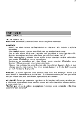 33




ESTUDO 30
TEMA: COMPAIXÃO

TEXTO: Neemias 1 e 2
OBJETIVO: Reconhecer que necessitamos ter um coração de compaixão.

CONTEXTO:
  •O texto fala sobre a atitude que Neemias teve em relação ao povo de Israel, a legítima
  compaixão.
  •Compaixão é quando tomamos uma atitude para que aquela situação mude.
  •Sua primeira atitude foi de orar, interceder pela sua cidade e povo (Neemias 4-11),
  Neemias compadeceu com Israel pois olhava as condições do povo. (vv 2:17)
  •Hoje, quantos olham a situação de sua família, amigos, cidades e nação e contemplam
  suas crises e dificuldades, e nem se compadecem.
  •Lembre-se, ao compadecer por vidas (almas) vamos encontrar dificuldades como
  Neemias 2:19 que zombaram e murmuraram contra ele.
  •Quando nos posicionamos como Neemias, não necessitamos divulgar a todos o que
  estamos fazendo, mas devemos ficar firmes orando, buscando a direção de Deus, para
  que nada nos desvie do propósito.

CONCLUSÃO: Vamos aprender como Neemias; você nunca fará diferença a menos que
tenha sentido a pressão em sua própria alma. Nunca seremos usado por Deus para levar
bênção, até que Deus abra nossos olhos vejamos como as coisas são.

APLICAÇÃO: Temos que buscar este coração como de Neemias que ficou de exemplo a nós,
e hoje temos o exemplo de Jesus, que foi a pessoa que mais nos ensinou sobre compaixão;
a nossa oração hoje é:
“Senhor, gere em nós o caráter e o coração de Jesus: que sente compaixão e não deixa
desanimar com barreiras”.
 