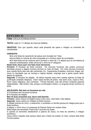 34




ESTUDO 31
TEMA: CÉLULA EVANGELISTICA

TEXTO: João 2:1-11 (Bodas de Caná da Galiléia)

OBJETIVO: Crer que quando Jesus está presente ele opera o milagre no momento da
necessidade.

CONTEXTO:
    •Era uma festa de casamento de judeus com duração de 7 dias.
    •Houve falha no volume de vinho comprado ou o número maior de convidados
    •Em toda festa era de costume servir primeiro o vinho de 1ª e depois que os convidados já
    estavam anestesiados, então servia-se o vinho de 2ª categoria.
Neste texto Jesus quer nos fazer duas denúncias.
Primeira: O fracasso da festa humana. Os recursos humanos não podem promover
felicidade porque a alegria humana termina no meio da festa. Por mais recursos humanos
que a gente tenha eles não são suficientes. Ex.: Casamentos frustados, divórcios, brigas, etc;
curso ou faculdade que se começa e depois desiste, emprego que a gente queria tanto,
depois se desilude.
Segunda: O fracasso da religião. As talhas naquela casa eram usadas apenas na festa de
purificação (tradição religiosa). Eram vasos bonitos de pedra, mas eram ocos, vazios e frios.
Eram vasos religiosos, sem conteúdo. Tinham fachada, mas não tinham conteúdo (apenas
religiosidade). Não tinham vida, porque a purificação é diária, e a angustia ainda continua na
alma.

APLICAÇÃO: São dois os fracassos da vida.
1º O fracasso dos recursos humanos
2º O fracasso da religião
Mas há duas propostas que Jesus está fazendo:
Primeira: Jesus coloca na religião (vaso) vinho novo, mais festa, mais alegria.
Segunda: Jesus coloca um milagre na festa humana.
A religião precisa de vinho, o casamento, a profissão e a família precisa do milagre para que a
festa continue.
A alegria, o vinho novo, é a presença do Espírito Santo em nossas vidas.
Maria disse aos serventes: Fazei tudo o que ele vos disser.
E quando os serventes obedeceram a palavra de Jesus, no meio do caminho, o milagre
aconteceu.
Jesus entrou naquela casa porque sabia que a festa iria acabar no meio, porque toda festa
humana passa.
 