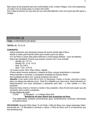 35


Mas Jesus se faz presente para dar continuidade a ela, e trazer milagre, uma nova esperança,
um sabor novo à nossa casa e a nossa vida cristã.
Ore e diga ao Senhor em que área da sua vida está faltando vinho novo para que Ele opere o
milagre.




ESTUDO 32
TEMA: O PROPÓSITO DE DEUS

TEXTO: Mt. 16:13-18

CONTEXTO:
  •Jesus perguntou aos discípulos porque ele queria revelar algo à Deus.
  •Pedro é usado pelo Espírito Santo para revelar quem era Jesus.
  •“Tu és Pedro e sobre esta pedra edificarei a minha igreja (Eklesia – povo de desafio).
  •Deus tem desafiado homens que possam cumprir com a sua vontade.
      - Abraão: Gn. 12:1-3
      - Moisés: Êx. 3:1-8, 10-12
      - Noé: Gn. 6:6-9
      - Saul: 1 Sm. 3:10-14
  • E muitos outros: Davi, Elias, Eliseu, Gideão
  •Todos estes homens aceitaram o desafio de Deus, porque entenderam o chamado.
  •Para entender o chamado, é necessário revelação do Espírito Santo.
  •Há revelação de Deus vem, quando andamos com Deus.
  •Desafio: é ser santo como Ele é! Com 12 discípulos, mudou o mundo, anunciou o reino,
  pisou na cabeça de satanás (cruz). Este foi o trabalho que Jesus teve, desenvolvendo um
  relacionamento com seus discípulos e passando para eles: - o Seu caráter e o Seu
  propósito.
  •Quando Deus chama o homem e revela o Seu propósito, Deus lhe dá tudo aquilo que ele
  necessita, para cumprir o propósito.
  •O que espera de você?
      1) Crer       2) Obedecer – e o milagre Deus fará
                     Benefícios de estar dentro dos propósitos de Deus
      Traz objetividade, proteção, perseverança, gozo, contentamento, confiança, intercessão
      do Espírito Santo.

APLICAÇÃO: Quando Pedro disse: Tu és Cristo, o filho do Deus vivo, Jesus respondeu: Bem-
aventurado és...! A felicidade é conhecer a Jesus, o Filho do Deus vivo! E os benefícios que
Sua presença traz.
 