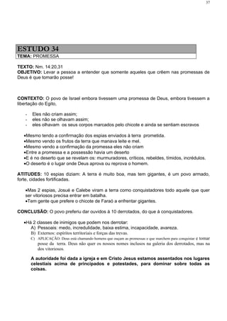 37




ESTUDO 34
TEMA: PROMESSA

TEXTO: Nm. 14:20,31
OBJETIVO: Levar a pessoa a entender que somente aqueles que crêem nas promessas de
Deus é que tomarão posse!



CONTEXTO: O povo de Israel embora tivessem uma promessa de Deus, embora tivessem a
libertação do Egito,

   -   Eles não criam assim;
   -   eles não se olhavam assim;
   -   eles olhavam os seus corpos marcados pelo chicote e ainda se sentiam escravos

  •Mesmo tendo a confirmação dos espias enviados à terra prometida.
  •Mesmo vendo os frutos da terra que manava leite e mel.
  •Mesmo vendo a confirmação da promessa eles não criam
  •Entre a promessa e a possessão havia um deserto
  •E é no deserto que se revelam os: murmuradores, críticos, rebeldes, tímidos, incrédulos.
  •O deserto é o lugar onde Deus aprova ou reprova o homem.

ATITUDES: 10 espias diziam: A terra é muito boa, mas tem gigantes, é um povo armado,
forte, cidades fortificadas.

   •Mas 2 espias, Josué e Calebe viram a terra como conquistadores todo aquele que quer
   ser vitoriosos precisa entrar em batalha.
   •Tem gente que prefere o chicote de Faraó a enfrentar gigantes.

CONCLUSÃO: O povo preferiu dar ouvidos à 10 derrotados, do que à conquistadores.

  •Há 2 classes de inimigos que podem nos derrotar:
     A) Pessoais: medo, incredulidade, baixa estima, incapacidade, avareza.
     B) Externos: espíritos territoriais e forças das trevas.
       C) APLICAÇÃO: Deus está chamando homens que ouçam as promessas e que marchem para conquistar e tomar
          posse da terra. Deus não quer os nossos nomes inclusos na galeria dos derrotados, mas na
          dos vitoriosos.

       A autoridade foi dada a igreja e em Cristo Jesus estamos assentados nos lugares
       celestiais acima de principados e potestades, para dominar sobre todas as
       coisas.
 