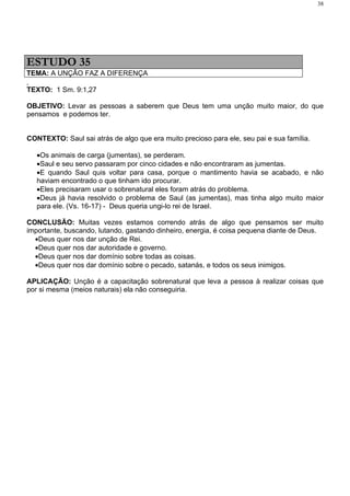 38




ESTUDO 35
TEMA: A UNÇÃO FAZ A DIFERENÇA

TEXTO: 1 Sm. 9:1,27

OBJETIVO: Levar as pessoas a saberem que Deus tem uma unção muito maior, do que
pensamos e podemos ter.


CONTEXTO: Saul sai atrás de algo que era muito precioso para ele, seu pai e sua família.

   •Os animais de carga (jumentas), se perderam.
   •Saul e seu servo passaram por cinco cidades e não encontraram as jumentas.
   •E quando Saul quis voltar para casa, porque o mantimento havia se acabado, e não
   haviam encontrado o que tinham ido procurar.
   •Eles precisaram usar o sobrenatural eles foram atrás do problema.
   •Deus já havia resolvido o problema de Saul (as jumentas), mas tinha algo muito maior
   para ele. (Vs. 16-17) - Deus queria ungi-lo rei de Israel.

CONCLUSÃO: Muitas vezes estamos correndo atrás de algo que pensamos ser muito
importante, buscando, lutando, gastando dinheiro, energia, é coisa pequena diante de Deus.
  •Deus quer nos dar unção de Rei.
  •Deus quer nos dar autoridade e governo.
  •Deus quer nos dar domínio sobre todas as coisas.
  •Deus quer nos dar domínio sobre o pecado, satanás, e todos os seus inimigos.

APLICAÇÃO: Unção é a capacitação sobrenatural que leva a pessoa à realizar coisas que
por si mesma (meios naturais) ela não conseguiria.
 
