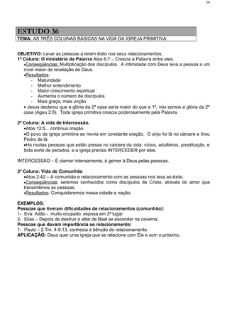 39




ESTUDO 36
TEMA: AS TRÊS COLUNAS BÁSICAS NA VIDA DA IGREJA PRIMITIVA


OBJETIVO: Levar as pessoas a terem êxito nos seus relacionamentos.
1ª Coluna: O ministério da Palavra Atos 6:7 – Crescia a Palavra entre eles.
   •Conseqüências: Multiplicação dos discípulos. A intimidade com Deus leva a pessoa a um
   nível maior da revelação de Deus.
   •Resultados:
      - Maturidade
      - Melhor entendimento
      - Maior crescimento espiritual
      - Aumenta o número de discípulos
      - Mais graça, mais unção
   • Jesus declarou que a glória da 2ª casa seria maior do que a 1ª, nós somos a glória da 2ª
   casa (Ageu 2:9). Toda igreja primitiva crescia poderosamente pela Palavra.

2ª Coluna: A vida de Intercessão.
   •Atos 12:5... contínua oração.
   •O povo da igreja primitiva se movia em constante oração. O anjo foi lá no cárcere e tirou
   Pedro de lá.
   •Há muitas pessoas que estão presas no cárcere da vida: vícios, adultérios, prostituição, e
   toda sorte de pecados, e a igreja precisa INTERCEDER por elas.

INTERCESSÃO – É clamar intensamente, é gemer à Deus pelas pessoas.

3ª Coluna: Vida de Comunhão
   •Atos 2:42 – A comunhão e relacionamento com as pessoas nos leva ao êxito.
   •Conseqüências: seremos conhecidos como discípulos de Cristo, através do amor que
   transmitimos as pessoas.
   •Resultados: Conquistaremos nossa cidade e nação.

EXEMPLOS:
Pessoas que tiveram dificuldades de relacionamentos (comunhão):
1- Eva: Adão - muito ocupado, esposa em 2ª lugar
2- Elias – Depois de destruir o altar de Baal se esconder na caverna.
Pessoas que davam importância ao relacionamento:
1- Paulo – 2 Tm. 4-9:13, conhecia a bênção do relacionamento
APLICAÇÃO: Deus quer uma igreja que se relacione com Ele e com o próximo.
 