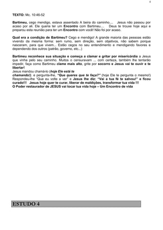 4



TEXTO: Mc. 10:46-52

Bartimeu, cego mendigo, estava assentado A beira do caminho.... Jesus não passou por
acaso por ali. Ele queria ter um Encontro com Bartimeu.... Deus te trouxe hoje aqui e
preparou esta reunião para ter um Encontro com você! Não foi por acaso.

Qual era a condição de Bartimeu? Cego e mendigo! A grande maioria das pessoas estão
vivendo da mesma forma: sem rumo, sem direção, sem objetivos, não sabem porque
nasceram, para que vivem... Estão cegos no seu entendimento e mendigando favores e
dependendo dos outros (patrão, governo, etc...)

Bartimeu reconhece sua situação e começa a clamar e gritar por misericórdia a Jesus
que vinha pelo seu caminho. Muitos o censuravam ... com certeza, também lhe tentarão
impedir, faça como Bartimeu clame mais alto, grite por socorro e Jesus vai te ouvir e te
libertar!
Jesus mandou chamá-lo (hoje Ele está te
chamando!). e pergunta-lhe, “Que queres que te faça?” (hoje Ele te pergunta o mesmo!)
Respondeu-lhe “Que eu volte a ver” e Jesus lhe diz: “Vai a tua fé te salvou!” e ficou
curado!!! Jesus hoje quer te curar, liberar de maldições, transformar tua vida !!!
O Poder restaurador de JESUS vai tocar tua vida hoje – Um Encontro de vida




ESTUDO 4
 