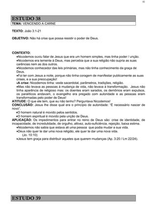 41




ESTUDO 38
TEMA: VENCENDO A CARNE

TEXTO: João 3:1-21

OBJETIVO: Não há crise que possa resistir o poder de Deus.



CONTEXTO:
   •Nicodemos ouviu falar de Jesus que era um homem simples, mas tinha poder / unção.
   •Nicodemos era temente à Deus, mas percebia que a sua religião não supria as suas
   carências nem as dos outros.
   •Nicodemos conhecedor das leis primárias, mas não tinha conhecimento da graça de
   Deus.
   •Foi ter com Jesus a noite, porque não tinha coragem de manifestar publicamente as suas
   crises, e a sua preocupação!
   •A crise: Nicodemos tinha: veste sacerdotal, parâmetros, tradições, religião.
   •Mas não levava as pessoas à mudança de vida, não levava à transformação. Jesus não
   tinha aparência de religioso mas: os doentes eram sarados, os demônios eram expulsos,
   os paralíticos andavam, o evangelho era pregado com autoridade e as pessoas eram
   transformadas pelo poder de Deus!
ATITUDE: O que ele tem, que eu não tenho? Perguntava Nicodemos!
CONCLUSÃO: Jesus lhe disse qual era o princípio de autoridade: “É necessário nascer de
novo”.
   •O homem natural é movido pelos sentidos.
   •O homem espiritual é movido pela unção de Deus.
APLICAÇÃO: Os impedimentos para entrar no reino de Deus são: crise de identidade, de
incapacidade, de incredulidade, de orgulho, altivez, auto-suficiência, rejeição, baixa estima.
   •Nicodemos não sabia que estava ali uma pessoa que podia mudar a sua vida.
   •Deus não quer te dar uma nova religião, ele quer te dar uma nova vida.
       (Jo. 10:10)
   •Jesus tem graça para distribuir aqueles que querem mudanças (Ap. 3:20 / Lm 22/24).




ESTUDO 39
 