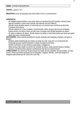 42


TEMA: A PESCA MILAGROSA

TEXTO: Lucas 5: 1/11

OBJETIVO: Levar as pessoas que vida cristã é viver no sobrenatural


CONTEXTO:
   •A religião estava estática, sem vida, havia um sentimento de frustação, porque havia
   apenas tradição e Jesus veio colocar vida através da Sua Palavra.
   •Simão havia tentado pescar a noite toda era um homem que conhecia as técnicas
   humanas para pesca
   •Simão estava em crise, frustado, inconformado, triste, porque não houve resultado.
   •Jesus entrou no barco, foram ao alto mar e mandou que Simão lançasse as redes.
   •E sobre a palavra de Jesus, Simão lançou as redes, e veio tanto peixe que teve que pedir
   ajuda aos seus companheiros.
APLICAÇÃO: Jesus queria transformar aquela situação de frustação e tristeza, em gozo e
alegria.
   •Muitos estão trabalhando em todas as áreas da vida, mas tem um sentimento de
   frustração porque experimentaram o poder da palavra de Deus.
   •Estão confiando na sua própria capacidade, inteligência.
   •Mas porque não estão no centro da vontade de Deus, estão desanimadas e falidas,
   porque o conhecimento natural e profissional não leva ao sobrenatural.
CONCLUSÃO: Se você tiver fé para lançar as redes do seu trabalho, do seu projeto, do seu
sonho, ainda que tenha passado por frustrações, mágoas, feridas. você terá alegrias e
milagres pela presença de Jesus em sua vida.




ESTUDO 40
 