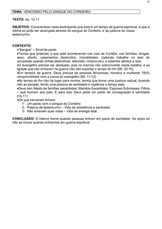 43


TEMA: VENCENDO PELO SANGUE DO CORDEIRO

TEXTO: Ap. 12:11

OBJETIVO: Conscientizar cada participante que este é um tempo de guerra espiritual, e que a
vitória só pode ser alcançada através do sangue do Cordeiro, e da palavra do nosso
testemunho.


CONTEXTO:
  •“Sangue” – Sinal de pacto
  •Temos que entender o que está acontecendo nas ruas de Curitiba, nas famílias: drogas,
  sexo, aborto, casamentos destruídos, imoralidades. (satanás trabalha no seio da
  sociedade usando armas destrutivas: televisão, música etc), e estamos alheios a isso.
  •O evangelho precisa ser abraçado, pois os mornos não sobreviverão nesta batalha: e as
  Igrejas que não entrarem na guerra não irão suportar o tempo do fim (Mt. 20:16).
  •Em tempos de guerra, Deus precisa de pessoas fervorosas, homens e mulheres 100%
  comprometidas com a causa do evangelho (Mt. 11:12)
  •No tempo do fim não há lugar para mortos, temos que tomar uma postura radical, dizendo
  não ao pecado, tendo uma postura de santidade e vigilância o tempo todo.
  •Deus tem falado de famílias sacerdotais; Maridos-Sacerdotes; Esposas-Submissas; Filhos
  – que honram aos pais. E para isso Deus pede um pacto de consagração e santidade
  (Vs.11)
  •Os que venceram tinham:
      1- Um pacto com o sangue do Cordeiro
      2- Palavra de testemunho – Vida de obediência e santidade
      3- Não amavam suas vidas – Vida de entrega total.

CONCLUSÃO: O inferno treme quando pessoas entram em pacto de santidade. Os anjos só
irão se mover quando entrarmos em guerra espiritual.
 