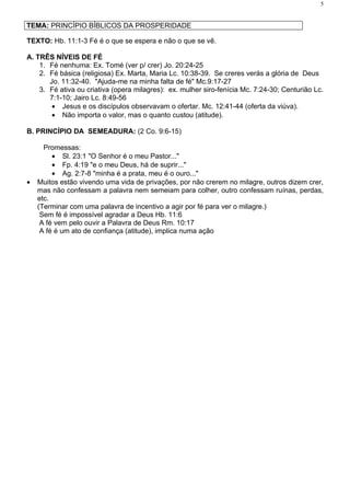 5


TEMA: PRINCÍPIO BÍBLICOS DA PROSPERIDADE

TEXTO: Hb. 11:1-3 Fé é o que se espera e não o que se vê.

A. TRÊS NÍVEIS DE FÉ
    1. Fé nenhuma: Ex. Tomé (ver p/ crer) Jo. 20:24-25
    2. Fé básica (religiosa) Ex. Marta, Maria Lc. 10:38-39. Se creres verás a glória de Deus
       Jo. 11:32-40. "Ajuda-me na minha falta de fé" Mc.9:17-27
    3. Fé ativa ou criativa (opera milagres): ex. mulher siro-fenícia Mc. 7:24-30; Centurião Lc.
       7:1-10; Jairo Lc. 8:49-56
        • Jesus e os discípulos observavam o ofertar. Mc. 12:41-44 (oferta da viúva).
        • Não importa o valor, mas o quanto custou (atitude).

B. PRINCÍPIO DA SEMEADURA: (2 Co. 9:6-15)

      Promessas:
         • Sl. 23:1 "O Senhor é o meu Pastor..."
         • Fp. 4:19 "e o meu Deus, há de suprir..."
         • Ag. 2:7-8 "minha é a prata, meu é o ouro..."
•   Muitos estão vivendo uma vida de privações, por não crerem no milagre, outros dizem crer,
    mas não confessam a palavra nem semeiam para colher, outro confessam ruínas, perdas,
    etc.
    (Terminar com uma palavra de incentivo a agir por fé para ver o milagre.)
     Sem fé é impossível agradar a Deus Hb. 11:6
     A fé vem pelo ouvir a Palavra de Deus Rm. 10:17
     A fé é um ato de confiança (atitude), implica numa ação
 
