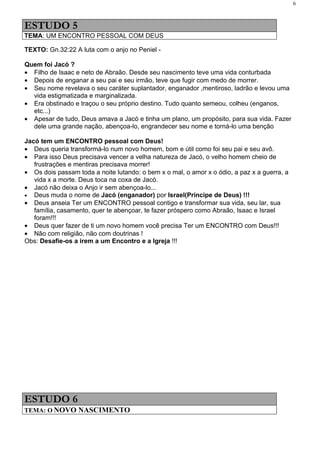 6



ESTUDO 5
TEMA: UM ENCONTRO PESSOAL COM DEUS

TEXTO: Gn.32:22 A luta com o anjo no Peniel -

Quem foi Jacó ?
• Filho de Isaac e neto de Abraão. Desde seu nascimento teve uma vida conturbada
• Depois de enganar a seu pai e seu irmão, teve que fugir com medo de morrer.
• Seu nome revelava o seu caráter suplantador, enganador ,mentiroso, ladrão e levou uma
  vida estigmatizada e marginalizada.
• Era obstinado e traçou o seu próprio destino. Tudo quanto semeou, colheu (enganos,
  etc...)
• Apesar de tudo, Deus amava a Jacó e tinha um plano, um propósito, para sua vida. Fazer
  dele uma grande nação, abençoa-lo, engrandecer seu nome e torná-lo uma benção

Jacó tem um ENCONTRO pessoal com Deus!
• Deus queria transformá-lo num novo homem, bom e útil como foi seu pai e seu avô.
• Para isso Deus precisava vencer a velha natureza de Jacó, o velho homem cheio de
   frustrações e mentiras precisava morrer!
• Os dois passam toda a noite lutando: o bem x o mal, o amor x o ódio, a paz x a guerra, a
   vida x a morte. Deus toca na coxa de Jacó.
• Jacó não deixa o Anjo ir sem abençoa-lo...
• Deus muda o nome de Jacó (enganador) por Israel(Príncipe de Deus) !!!
• Deus anseia Ter um ENCONTRO pessoal contigo e transformar sua vida, seu lar, sua
   família, casamento, quer te abençoar, te fazer próspero como Abraão, Isaac e Israel
   foram!!!
• Deus quer fazer de ti um novo homem você precisa Ter um ENCONTRO com Deus!!!
• Não com religião, não com doutrinas !
Obs: Desafie-os a irem a um Encontro e a Igreja !!!




ESTUDO 6
TEMA: O NOVO NASCIMENTO
 
