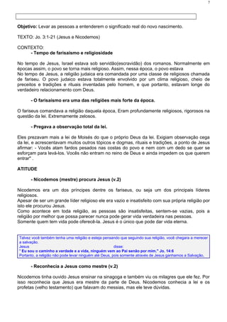 7




Objetivo: Levar as pessoas a entenderem o significado real do novo nascimento.

TEXTO: Jo. 3:1-21 (Jesus e Nicodemos)

CONTEXTO:
    - Tempo de farisaísmo e religiosidade

No tempo de Jesus, Israel estava sob servidão(escravidão) dos romanos. Normalmente em
épocas assim, o povo se torna mais religioso. Assim, nessa época, o povo estava
No tempo de Jesus, a religião judaica era comandada por uma classe de religiosos chamada
de fariseu. O povo judaico estava totalmente envolvido por um clima religioso, cheio de
preceitos e tradições e rituais inventadas pelo homem, e que portanto, estavam longe do
verdadeiro relacionamento com Deus.

      - O farisaísmo era uma das religiões mais forte da época.

O fariseus comandava a religião daquela época, Eram profundamente religiosos, rigorosos na
questão da lei. Extremamente zelosos.

      - Pregava a observação total da lei.

Eles prezavam mais a lei de Moisés do que o próprio Deus da lei. Exigiam observação cega
da lei, e acrescentavam muitos outros tópicos e dogmas, rituais e tradições, a ponto de Jesus
afirmar: - Vocês atam fardos pesados nas costas do povo e nem com um dedo se quer se
esforçam para levá-los. Vocês não entram no reino de Deus e ainda impedem os que querem
entrar" .

ATITUDE

      - Nicodemos (mestre) procura Jesus (v.2)

Nicodemos era um dos príncipes dentre os fariseus, ou seja um dos principais líderes
religiosos.
Apesar de ser um grande líder religioso ele era vazio e insatisfeito com sua própria religião por
isto ele procurou Jesus.
Como acontece em toda religião, as pessoas são insatisfeitas, sentem-se vazias, pois a
religião por melhor que possa parecer nunca pode gerar vida verdadeira nas pessoas.
Somente quem tem vida pode oferecê-la. Jesus é o único que pode dar vida eterna.


Talvez você também tenha uma religião e esteja pensando que seguindo sua religião, você chegara a merecer
a salvação.
Jesus                                                  disse:
" Eu sou o caminho a verdade e a vida, ninguém vem ao Pai senão por mim." Jo. 14:6
Portanto, a religião não pode levar ninguém até Deus, pois somente através de Jesus ganhamos a Salvação,

      - Reconhecia a Jesus como mestre (v.2)

Nicodemos tinha ouvido Jesus ensinar na sinagoga e também viu os milagres que ele fez. Por
isso reconhecia que Jesus era mestre da parte de Deus. Nicodemos conhecia a lei e os
profetas (velho testamento) que falavam do messias, mas ele teve dúvidas.
 