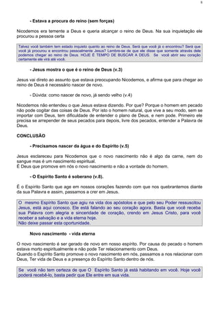 8




      - Estava a procura do reino (sem forças)

Nicodemos era temente a Deus e queria alcançar o reino de Deus. Na sua inquietação ele
procurou a pessoa certa

Talvez você também tem estado inquieto quanto ao reino de Deus. Será que você já o encontrou? Será que
você já procurou e encontrou pessoalmente Jesus? Lembre-se de que ele disse que somente através dele
podemos chegar ao reino de Deus. HOJE É TEMPO DE BUSCAR A DEUS. Se você abrir seu coração
certamente ele virá até você.

      - Jesus mostra o que é o reino de Deus (v.3)

Jesus vai direto ao assunto que estava preocupando Nicodemos, e afirma que para chegar ao
reino de Deus é necessário nascer de novo.

      - Dúvida: como nascer de novo, já sendo velho (v.4)

Nicodemos não entendeu o que Jesus estava dizendo. Por que? Porque o homem em pecado
não pode cogitar das coisas de Deus. Por isto o homem natural, que vive a seu modo, sem se
importar com Deus, tem dificuldade de entender o plano de Deus, e nem pode. Primeiro ele
precisa se arrepender de seus pecados para depois, livre dos pecados, entender a Palavra de
Deus.

CONCLUSÃO

      - Precisamos nascer da água e do Espírito (v.5)

Jesus esclareceu para Nicodemos que o novo nascimento não é algo da carne, nem do
sangue mas é um nascimento espiritual.
É Deus que promove em nós o novo nascimento e não a vontade do homem.

      - O Espírito Santo é soberano (v.8).

É o Espírito Santo que age em nossos corações fazendo com que nos quebrantemos diante
da sua Palavra e assim, passamos a crer em Jesus.

O mesmo Espírito Santo que agiu na vida dos apóstolos e que pelo seu Poder ressuscitou
Jesus, está aqui conosco. Ele está falando ao seu coração agora. Basta que você receba
sua Palavra com alegria e sinceridade de coração, crendo em Jesus Cristo, para você
receber a salvação e a vida eterna hoje.
Não deixe passar esta oportunidade.

      Novo nascimento - vida eterna

O novo nascimento é ser gerado de novo em nosso espírito. Por causa do pecado o homem
estava morto espiritualmente e não pode Ter relacionamento com Deus.
Quando o Espírito Santo promove o novo nascimento em nós, passamos a nos relacionar com
Deus, Ter vida de Deus e a presença do Espírito Santo dentro de nós.

Se você não tem certeza de que O Espírito Santo já está habitando em você. Hoje você
poderá recebê-lo, basta pedir que Ele entre em sua vida.
 