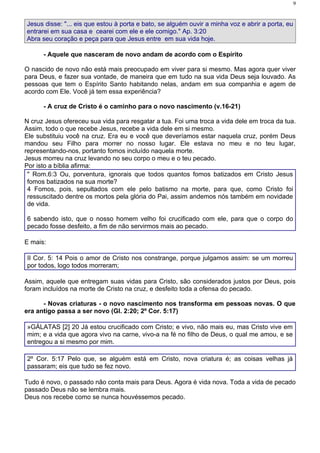 9


Jesus disse: "... eis que estou à porta e bato, se alguém ouvir a minha voz e abrir a porta, eu
entrarei em sua casa e cearei com ele e ele comigo." Ap. 3:20
Abra seu coração e peça para que Jesus entre em sua vida hoje.

      - Aquele que nasceram de novo andam de acordo com o Espírito

O nascido de novo não está mais preocupado em viver para si mesmo. Mas agora quer viver
para Deus, e fazer sua vontade, de maneira que em tudo na sua vida Deus seja louvado. As
pessoas que tem o Espírito Santo habitando nelas, andam em sua companhia e agem de
acordo com Ele. Você já tem essa experiência?

      - A cruz de Cristo é o caminho para o novo nascimento (v.16-21)

N cruz Jesus ofereceu sua vida para resgatar a tua. Foi uma troca a vida dele em troca da tua.
Assim, todo o que recebe Jesus, recebe a vida dele em si mesmo.
Ele substituiu você na cruz. Era eu e você que deveríamos estar naquela cruz, porém Deus
mandou seu Filho para morrer no nosso lugar. Ele estava no meu e no teu lugar,
representando-nos, portanto fomos incluído naquela morte.
Jesus morreu na cruz levando no seu corpo o meu e o teu pecado.
Por isto a bíblia afirma:
 " Rom.6:3 Ou, porventura, ignorais que todos quantos fomos batizados em Cristo Jesus
 fomos batizados na sua morte?
 4 Fomos, pois, sepultados com ele pelo batismo na morte, para que, como Cristo foi
 ressuscitado dentre os mortos pela glória do Pai, assim andemos nós também em novidade
 de vida.

6 sabendo isto, que o nosso homem velho foi crucificado com ele, para que o corpo do
pecado fosse desfeito, a fim de não servirmos mais ao pecado.

E mais:

II Cor. 5: 14 Pois o amor de Cristo nos constrange, porque julgamos assim: se um morreu
por todos, logo todos morreram;

Assim, aquele que entregam suas vidas para Cristo, são considerados justos por Deus, pois
foram incluídos na morte de Cristo na cruz, e desfeito toda a ofensa do pecado.

      - Novas criaturas - o novo nascimento nos transforma em pessoas novas. O que
era antigo passa a ser novo (Gl. 2:20; 2º Cor. 5:17)

»GÁLATAS [2] 20 Já estou crucificado com Cristo; e vivo, não mais eu, mas Cristo vive em
mim; e a vida que agora vivo na carne, vivo-a na fé no filho de Deus, o qual me amou, e se
entregou a si mesmo por mim.

2º Cor. 5:17 Pelo que, se alguém está em Cristo, nova criatura é; as coisas velhas já
passaram; eis que tudo se fez novo.

Tudo é novo, o passado não conta mais para Deus. Agora é vida nova. Toda a vida de pecado
passado Deus não se lembra mais.
Deus nos recebe como se nunca houvéssemos pecado.
 