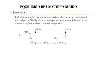 EQUILÍBRIO DE UM CORPO RÍGIDO 
 Exemplo 5 
o Calcular as reações que atuam na estrutura abaixo. A estrutura possui 
massa igual a 200 Kg, é constituída por um único material e apresenta 
a mesma seção transversal em todos os pontos. 
