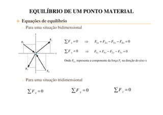 EQUILÍBRIO DE UM PONTO MATERIAL 
 Equações de equilíbrio 
o Para uma situação bidimensional 
F x = 0 
0 y F = 
Onde 1 representa a componente da força 1 na direção do eixo x x F F 
o Para uma situação tridimensional 
1 2 3 4 0 x x x x  F + F − F − F = 
1 4 2 3 0 y y y y  F + F − F − F = 
0 z F = 
0 x F = 0 y F = 
 