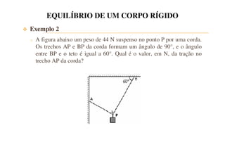 EQUILÍBRIO DE UM CORPO RÍGIDO 
 Exemplo 2 
o A figura abaixo um peso de 44 N suspenso no ponto P por uma corda. 
Os trechos AP e BP da corda formam um ângulo de 90°, e o ângulo 
entre BP e o teto é igual a 60°. Qual é o valor, em N, da tração no 
trecho AP da corda? 
 