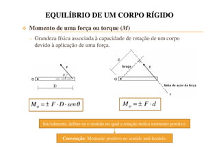 EQUILÍBRIO DE UM CORPO RÍGIDO 
 Momento de uma força ou torque (M) 
o Grandeza física associada à capacidade de rotação de um corpo 
devido à aplicação de uma força. 
o M = ± F ×D× senq 
o M = ± F × d 
Inicialmente, define-se o sentido no qual a rotação indica momento positivo. 
Convenção: Momento positivo no sentido anti-horário. 
 