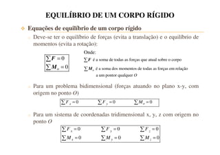 EQUILÍBRIO DE UM CORPO RÍGIDO 
 Equações de equilíbrio de um corpo rígido 
o Deve-se ter o equilíbrio de forças (evita a translação) e o equilíbrio de 
momentos (evita a rotação): 
Onde: 
é a soma de todas as forças que F atual sobre o corpo 
é a soma dos momentos de todas as forças em relação 
a um pontor qualquer 
o 
O 
M 
= 
0 
= 
o 
0  
 
F 
M 
o Para um problema bidimensional (forças atuando no plano x-y, com 
origem no ponto O) 
0 0 0 x y o F = F = M = 
o Para um sistema de coordenadas tridimensional x, y, z com origem no 
ponto O 
0 0 0 
0 0 0 
   
   
= = = 
F F F 
M M M 
x y z 
= = = 
x y z 
 