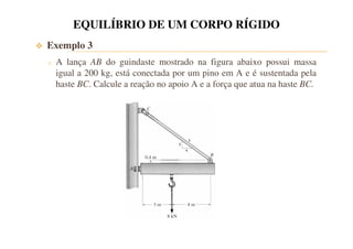 EQUILÍBRIO DE UM CORPO RÍGIDO 
 Exemplo 3 
o A lança AB do guindaste mostrado na figura abaixo possui massa 
igual a 200 kg, está conectada por um pino em A e é sustentada pela 
haste BC. Calcule a reação no apoio A e a força que atua na haste BC. 
 
