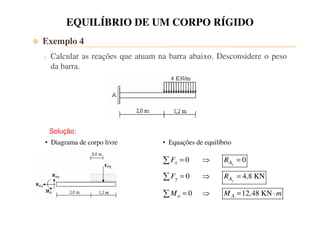 EQUILÍBRIO DE UM CORPO RÍGIDO 
 Exemplo 4 
o Calcular as reações que atuam na barra abaixo. Desconsidere o peso 
da barra. 
Solução: 
• Diagrama de corpo livre • Equações de equilíbrio 
0 0 
0 4 8 KN 
=  = 
F R 
x A 
x 
=  = 
F R , 
y A 
y 
0 12 48 KN 
=  = × 
M M , m 
o A 
 
 
 
 