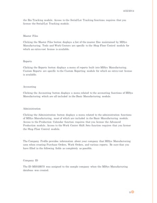 4/25/2014
9
the Bin Tracking module. Access to the Serial/Lot Tracking functions requires that you
license the Serial/Lot Tracking module.
Master Files
Clicking the Master Files button displays a list of the master files maintained by MISys
Manufacturing. Tools and Work Centers are specific to the Shop Floor Control module for
which an extra-cost license is available.
Reports
Clicking the Reports button displays a menu of reports built into MISys Manufacturing.
Custom Reports are specific to the Custom Reporting module for which an extra-cost license
is available.
Accounting
Clicking the Accounting button displays a menu related to the accounting functions of MISys
Manufacturing which are all included in the Basic Manufacturing module.
Administration
Clicking the Administration button displays a menu related to the administration functions
of MISys Manufacturing, most of which are included in the Basic Manufacturing module.
Access to the Production Calendar function requires that you license the Advanced
Production module. Access to the Work Center Shift Sets function requires that you license
the Shop Floor Control module.
The Company Profile provides information about your company that MISys Manufacturing
uses when creating Purchase Orders, Work Orders, and various reports. Be sure that you
have filled in the following fields as completely as possible.
Company ID
The ID MISAMCO was assigned to the sample company when the MISys Manufacturing
database was created.
 
