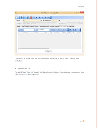 4/25/2014
101
This should be blank since you are just setting this BOM up and it hasn’t entered into
production.
MO Where Used Tab
The MO Where Used tab lists all the Manufacturing Orders that reference a component Item
with the specified Bill of Material.
 