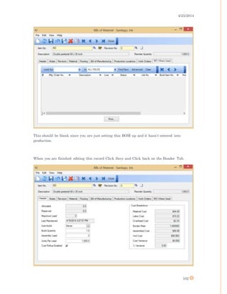 4/25/2014
102
This should be blank since you are just setting this BOM up and it hasn’t entered into
production.
When you are finished editing this record Click Save and Click back on the Header Tab.
 