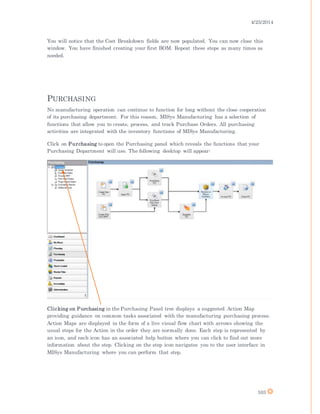 4/25/2014
103
You will notice that the Cost Breakdown fields are now populated. You can now close this
window. You have finished creating your first BOM. Repeat these steps as many times as
needed.
PURCHASING
No manufacturing operation can continue to function for long without the close cooperation
of its purchasing department. For this reason, MISys Manufacturing has a selection of
functions that allow you to create, process, and track Purchase Orders. All purchasing
activities are integrated with the inventory functions of MISys Manufacturing.
Click on Purchasing to open the Purchasing panel which reveals the functions that your
Purchasing Department will use. The following desktop will appear:
Clicking on Purchasing in the Purchasing Panel tree displays a suggested Action Map
providing guidance on common tasks associated with the manufacturing purchasing process.
Action Maps are displayed in the form of a live visual flow chart with arrows showing the
usual steps for the Action in the order they are normally done. Each step is represented by
an icon, and each icon has an associated help button where you can click to find out more
information about the step. Clicking on the step icon navigates you to the user interface in
MISys Manufacturing where you can perform that step.
 