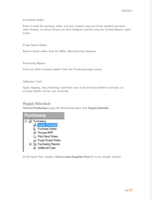 4/25/2014
105
Print/Send Orders
Print or email the purchase orders you have created using one of the standard purchase
order formats, or using a format you have designed yourself using the Crystal Reports report
writer.
Purge Closed Orders
Remove closed orders from the MISys Manufacturing database.
Purchasing Reports
Print any of the standard reports from the Purchasing report group.
Additional Costs
Apply shipping, duty, brokerage and other costs to the Purchase Order to calculate an
accurate landed cost for your materials.
Supply Schedule
Click on Purchasing to open the Purchasing panel then Supply Schedule.
In the Gantt View window, click to select Suppliers View if it is not already selected.
 