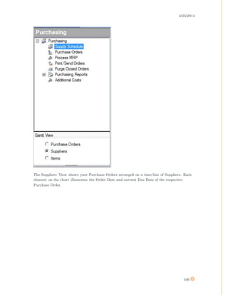 4/25/2014
106
The Suppliers View shows your Purchase Orders arranged on a time-line of Suppliers. Each
element on the chart illustrates the Order Date and current Due Date of the respective
Purchase Order.
 