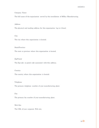 4/25/2014
10
Company Name
The full name of the organization served by this installation of MISys Manufacturing.
Address
The physical and mailing address for this organization (up to 4 lines).
City
The city where this organization is located.
State/Province
The state or province where this organization is located.
Zip/Postal
The Zip-code or postal code associated with this address.
Country
The country where this organization is located.
Telephone
The primary telephone number of your manufacturing plant.
Fax
The primary fax number of your manufacturing plant.
Web Site
The URL of your corporate Web site.
 