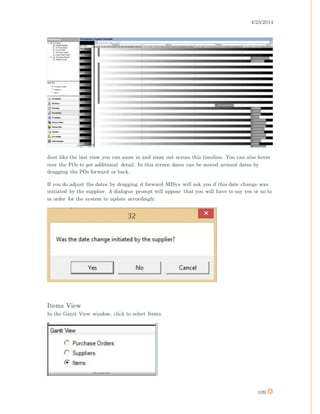 4/25/2014
109
Just like the last view you can zoom in and zoom out across this timeline. You can also hover
over the POs to get additional detail. In this screen dates can be moved around dates by
dragging the POs forward or back.
If you do adjust the dates by dragging it forward MISys will ask you if this date change was
initiated by the supplier. A dialogue prompt will appear that you will have to say yes or no to
in order for the system to update accordingly.
Items View
In the Gantt View window, click to select Items.
 