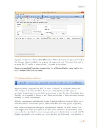 4/25/2014
112
Begin by moving across the top at the PO number. If the Auto-increment option is enabled in
the Company Options notebook, the program will suggest the next PO number. You are free
to accept this PO number or enter another PO number of your choice.
If you enter another PO number, be aware that you will be establishing a n ew seed for the
next Purchase Order that you create.
PO buttons and their functions
When you create a new purchase order, its status is Inactive. At this point it has no due
dates assigned to the PO detail lines. If you have a formal purchase order approval
procedure, it may be days or weeks before you are ready to open the order. During this time,
the order can be modified or deleted at will. When you are ready to assign due dates, you use
the Open PO button on the toolbar.
Whether your company mails formal Purchase Orders or send them via email, MISys has a
Print/Send Orders function that process all the orders that have been queued for printing.
Once a Purchase Order has been opened and printed (or emailed) you might assume that
your Supplier will deliver your goods on the date agreed. Shipments will sometimes arrive
early and well as late. Good inventory management practice dictates that you check with the
Supplier periodically to be sure that the current due date will be honored -- and adjusting it
 